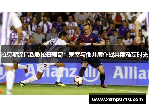 拉莫斯深情致敬拉基蒂奇：荣幸与他并肩作战共度难忘时光