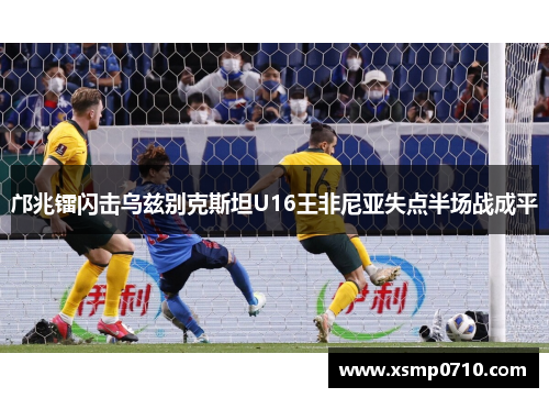邝兆镭闪击乌兹别克斯坦U16王非尼亚失点半场战成平