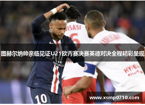 图赫尔纳帅亲临见证U21欧青赛决赛英德对决全程精彩呈现